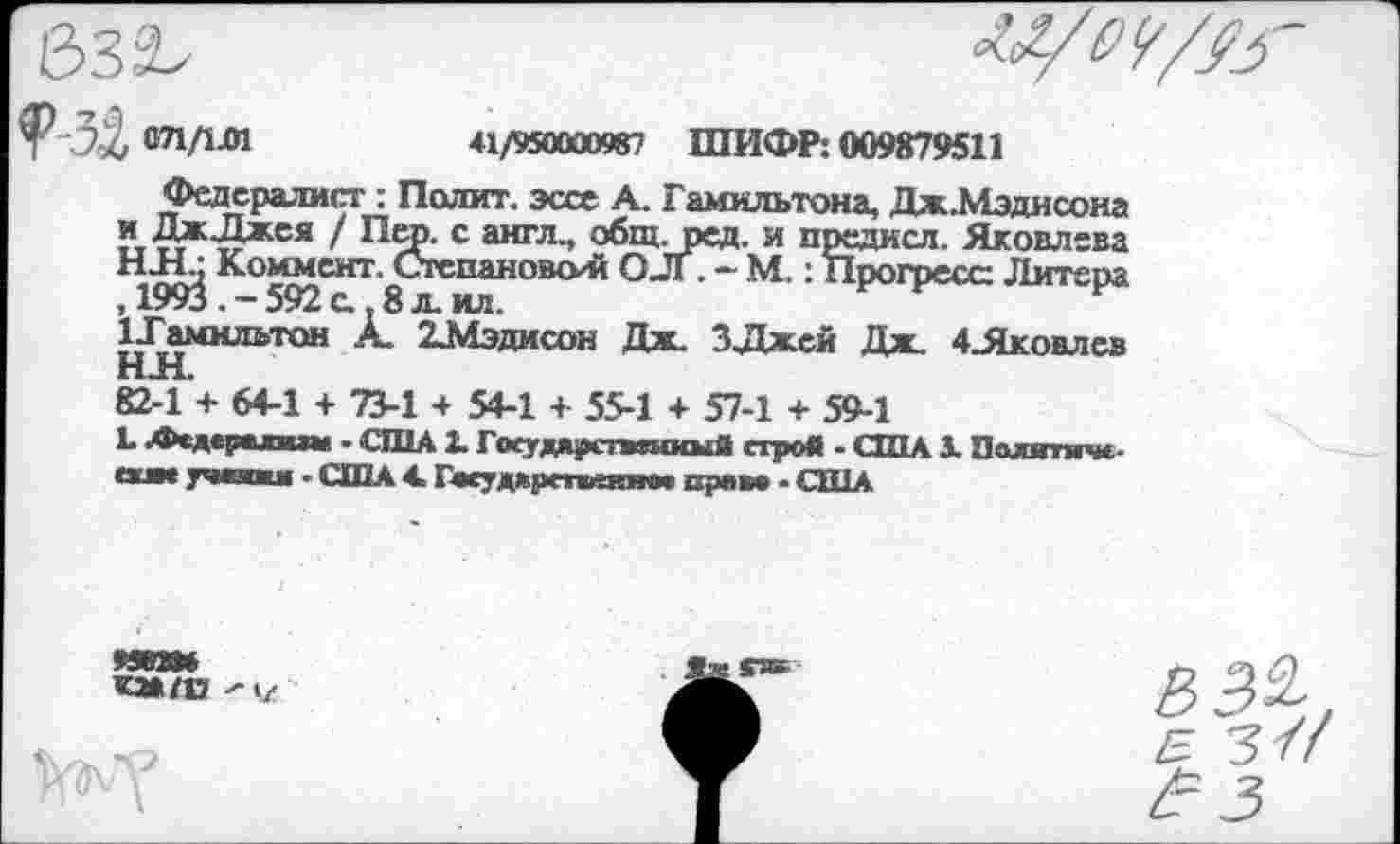 ﻿632,
071/1-01	41/950000987 ШИФР: 009879511
Федералист : Полит, эссе А. Гамильтона, Дж.Мэдисона иДж.Джея / Пер. с англ., общ. ред. и предисл. Яковлева НН.; Коммент. Степановой О-Л . - М.: Прогресс Литера , 1993 . - 592 с. 8 л. ил.
ГГамилътон А. 2_Мэдисон Дж. ЗДжей Дж. 4_Яковлсв
82-1 + 64-1 + 73-1 + 54-1 + 55-1 + 57-1 + 59-1
Ь Аедсрпшм • США 2. ГоеудярствшкыЯ строй - США 3. Политмче-учалки - США 4. Гасудкрстпгют прево - США
99КЖ
КМ/13 ^1/